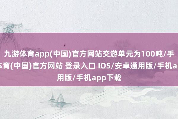 九游体育app(中国)官方网站交游单元为100吨/手-九游体育(中国)官方网站 登录入口 IOS/安卓通用版/手机app下载