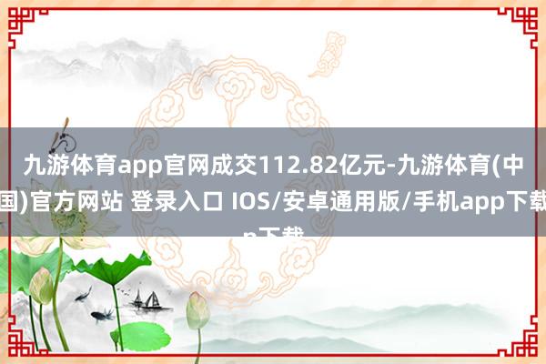九游体育app官网成交112.82亿元-九游体育(中国)官方网站 登录入口 IOS/安卓通用版/手机app下载