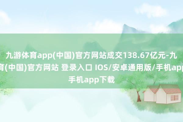 九游体育app(中国)官方网站成交138.67亿元-九游体育(中国)官方网站 登录入口 IOS/安卓通用版/手机app下载