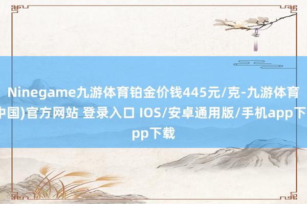 Ninegame九游体育铂金价钱445元/克-九游体育(中国)官方网站 登录入口 IOS/安卓通用版/手机app下载