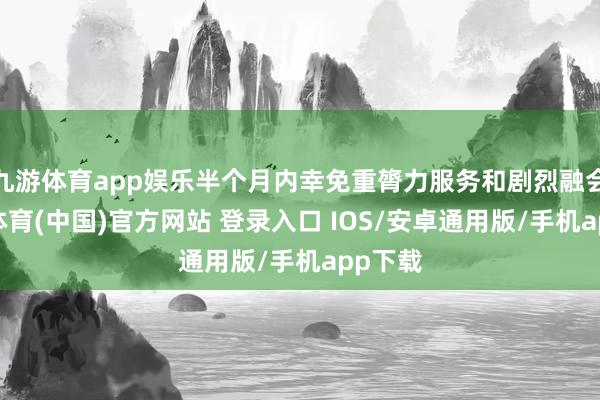 九游体育app娱乐半个月内幸免重膂力服务和剧烈融会-九游体育(中国)官方网站 登录入口 IOS/安卓通用版/手机app下载