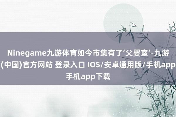 Ninegame九游体育如今市集有了‘父婴室’-九游体育(中国)官方网站 登录入口 IOS/安卓通用版/手机app下载