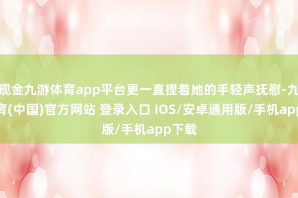 现金九游体育app平台更一直捏着她的手轻声抚慰-九游体育(中国)官方网站 登录入口 IOS/安卓通用版/手机app下载