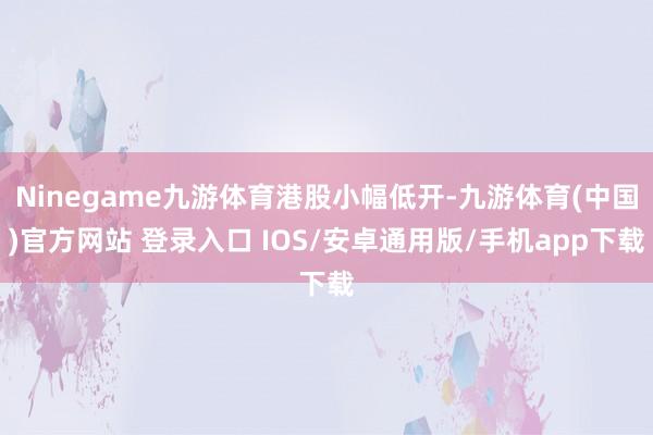 Ninegame九游体育港股小幅低开-九游体育(中国)官方网站 登录入口 IOS/安卓通用版/手机app下载
