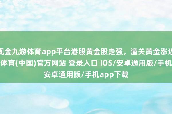 现金九游体育app平台港股黄金股走强，潼关黄金涨近4%-九游体育(中国)官方网站 登录入口 IOS/安卓通用版/手机app下载
