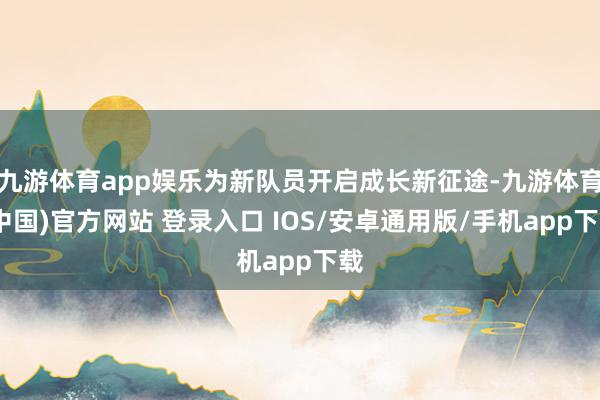 九游体育app娱乐为新队员开启成长新征途-九游体育(中国)官方网站 登录入口 IOS/安卓通用版/手机app下载