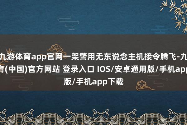 九游体育app官网一架警用无东说念主机接令腾飞-九游体育(中国)官方网站 登录入口 IOS/安卓通用版/手机app下载
