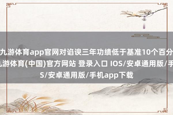 九游体育app官网对谄谀三年功绩低于基准10个百分点以上的-九游体育(中国)官方网站 登录入口 IOS/安卓通用版/手机app下载