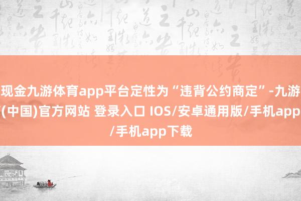 现金九游体育app平台定性为“违背公约商定”-九游体育(中国)官方网站 登录入口 IOS/安卓通用版/手机app下载