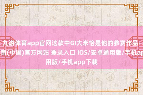 九游体育app官网这款中GI大米恰是他的参赛作品-九游体育(中国)官方网站 登录入口 IOS/安卓通用版/手机app下载