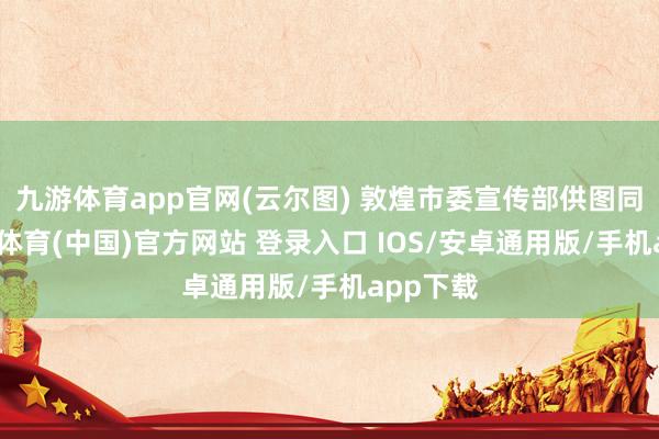 九游体育app官网(云尔图) 敦煌市委宣传部供图同期-九游体育(中国)官方网站 登录入口 IOS/安卓通用版/手机app下载