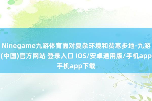 Ninegame九游体育面对复杂环境和贫寒步地-九游体育(中国)官方网站 登录入口 IOS/安卓通用版/手机app下载