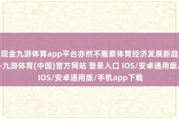现金九游体育app平台亦然不雅察体育经济发展新趋势的费事窗口-九游体育(中国)官方网站 登录入口 IOS/安卓通用版/手机app下载