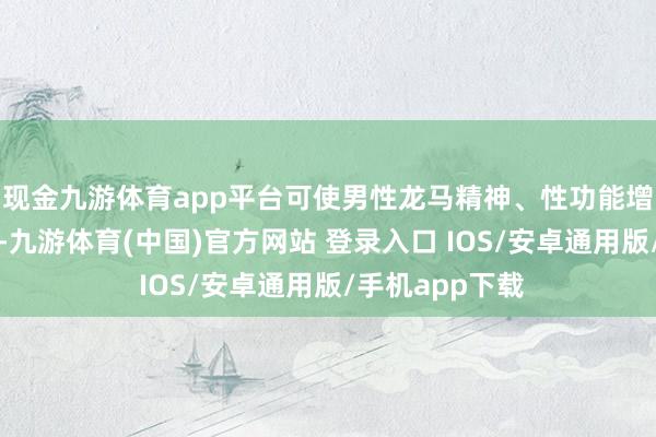 现金九游体育app平台可使男性龙马精神、性功能增强、疲倦感轻-九游体育(中国)官方网站 登录入口 IOS/安卓通用版/手机app下载