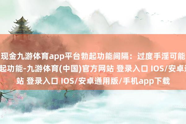 现金九游体育app平台勃起功能间隔：过度手淫可能会影响阴茎的过去勃起功能-九游体育(中国)官方网站 登录入口 IOS/安卓通用版/手机app下载