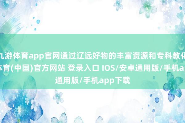 九游体育app官网通过辽远好物的丰富资源和专科教化-九游体育(中国)官方网站 登录入口 IOS/安卓通用版/手机app下载
