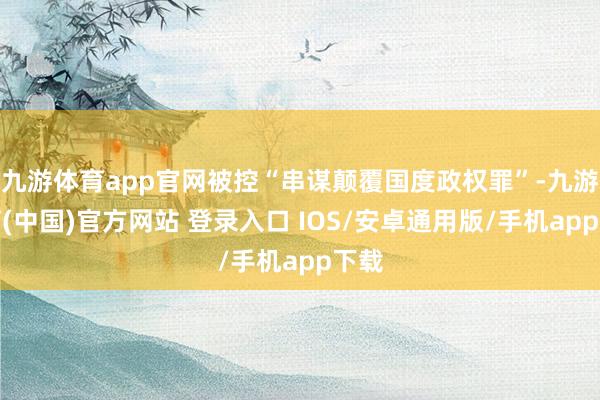 九游体育app官网被控“串谋颠覆国度政权罪”-九游体育(中国)官方网站 登录入口 IOS/安卓通用版/手机app下载