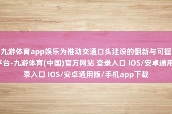 九游体育app娱乐为推动交通口头建设的翻新与可握续发展搭建热切平台-九游体育(中国)官方网站 登录入口 IOS/安卓通用版/手机app下载