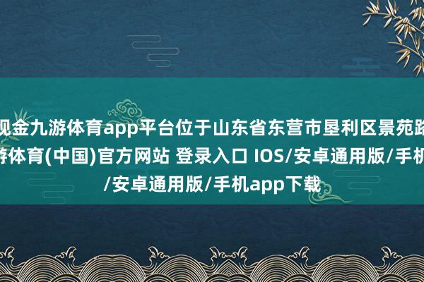 现金九游体育app平台位于山东省东营市垦利区景苑路10号-九游体育(中国)官方网站 登录入口 IOS/安卓通用版/手机app下载