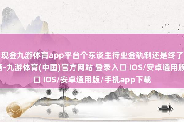 现金九游体育app平台个东谈主待业金轨制还是终了各个程序的流畅-九游体育(中国)官方网站 登录入口 IOS/安卓通用版/手机app下载
