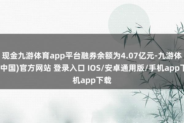 现金九游体育app平台融券余额为4.07亿元-九游体育(中国)官方网站 登录入口 IOS/安卓通用版/手机app下载