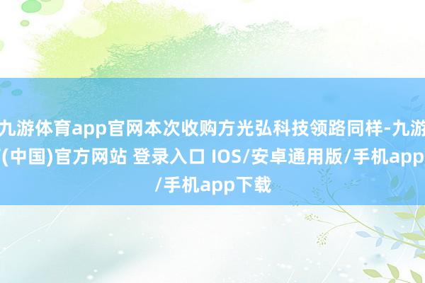 九游体育app官网本次收购方光弘科技领路同样-九游体育(中国)官方网站 登录入口 IOS/安卓通用版/手机app下载