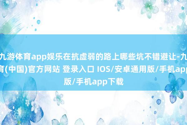 九游体育app娱乐在抗虚弱的路上哪些坑不错避让-九游体育(中国)官方网站 登录入口 IOS/安卓通用版/手机app下载
