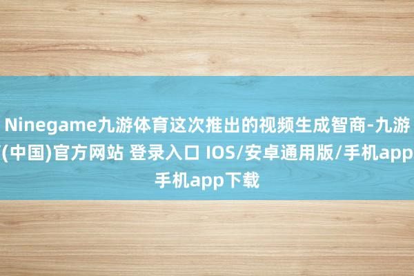Ninegame九游体育这次推出的视频生成智商-九游体育(中国)官方网站 登录入口 IOS/安卓通用版/手机app下载