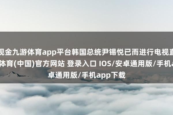 现金九游体育app平台韩国总统尹锡悦已而进行电视直播-九游体育(中国)官方网站 登录入口 IOS/安卓通用版/手机app下载