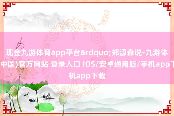 现金九游体育app平台&rdquo;郑源森说-九游体育(中国)官方网站 登录入口 IOS/安卓通用版/手机app下载