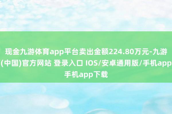现金九游体育app平台卖出金额224.80万元-九游体育(中国)官方网站 登录入口 IOS/安卓通用版/手机app下载