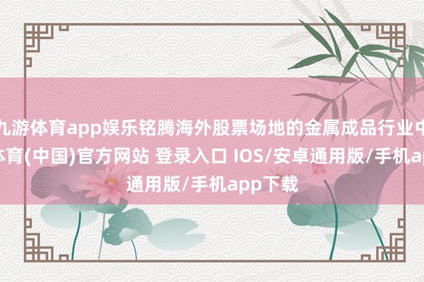 九游体育app娱乐铭腾海外股票场地的金属成品行业中-九游体育(中国)官方网站 登录入口 IOS/安卓通用版/手机app下载
