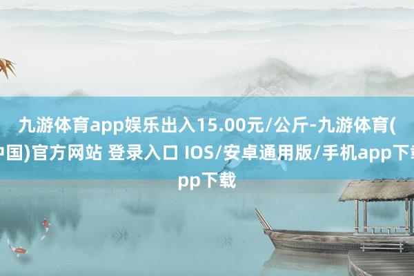 九游体育app娱乐出入15.00元/公斤-九游体育(中国)官方网站 登录入口 IOS/安卓通用版/手机app下载