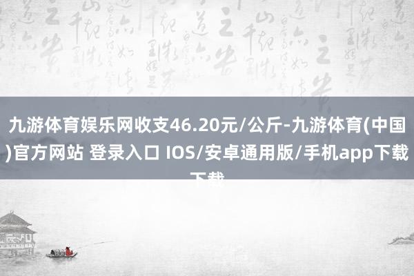 九游体育娱乐网收支46.20元/公斤-九游体育(中国)官方网站 登录入口 IOS/安卓通用版/手机app下载