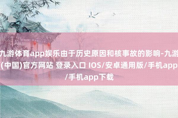 九游体育app娱乐由于历史原因和核事故的影响-九游体育(中国)官方网站 登录入口 IOS/安卓通用版/手机app下载