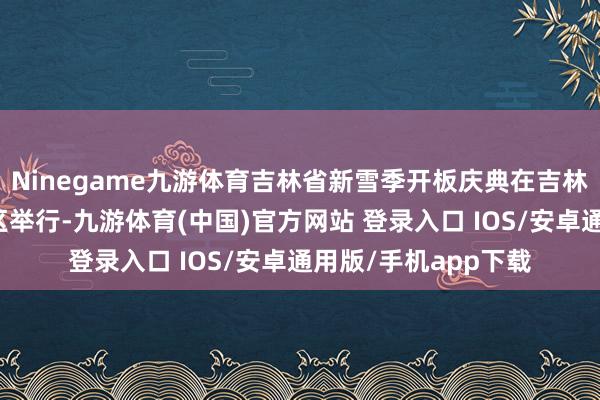 Ninegame九游体育吉林省新雪季开板庆典在吉林市北大湖滑雪度假区举行-九游体育(中国)官方网站 登录入口 IOS/安卓通用版/手机app下载
