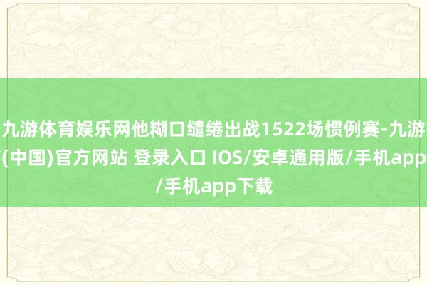 九游体育娱乐网他糊口缱绻出战1522场惯例赛-九游体育(中国)官方网站 登录入口 IOS/安卓通用版/手机app下载