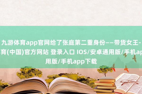 九游体育app官网给了张庭第二重身份——带货女王-九游体育(中国)官方网站 登录入口 IOS/安卓通用版/手机app下载