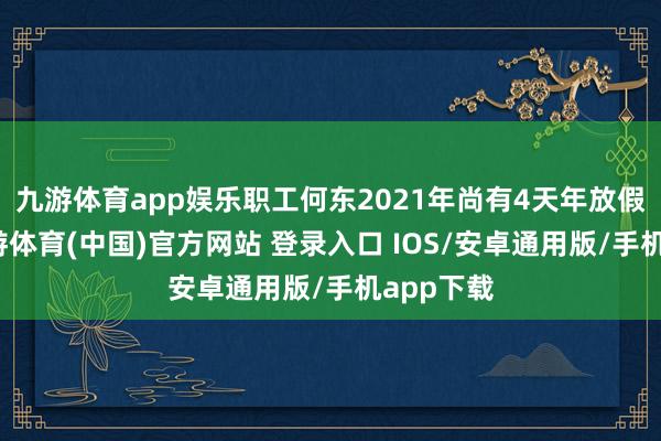 九游体育app娱乐职工何东2021年尚有4天年放假未休-九游体育(中国)官方网站 登录入口 IOS/安卓通用版/手机app下载