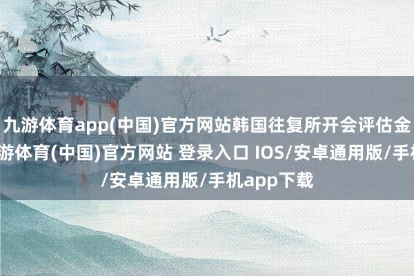 九游体育app(中国)官方网站韩国往复所开会评估金融阛阓-九游体育(中国)官方网站 登录入口 IOS/安卓通用版/手机app下载