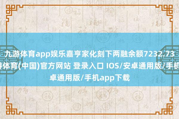 九游体育app娱乐嘉亨家化刻下两融余额7232.73万元-九游体育(中国)官方网站 登录入口 IOS/安卓通用版/手机app下载