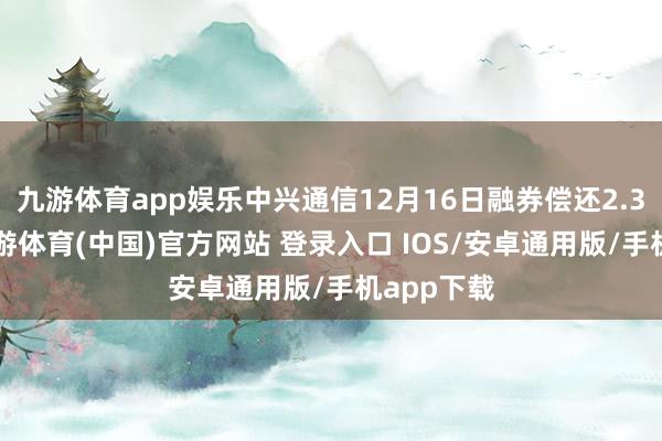 九游体育app娱乐中兴通信12月16日融券偿还2.30万股-九游体育(中国)官方网站 登录入口 IOS/安卓通用版/手机app下载