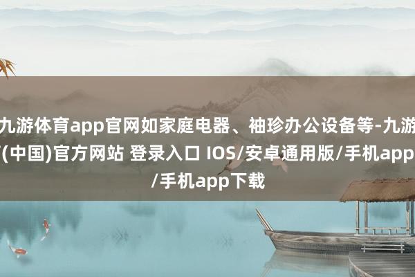 九游体育app官网如家庭电器、袖珍办公设备等-九游体育(中国)官方网站 登录入口 IOS/安卓通用版/手机app下载