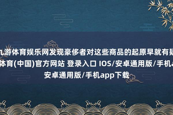 九游体育娱乐网发现豪侈者对这些商品的起原早就有疑问-九游体育(中国)官方网站 登录入口 IOS/安卓通用版/手机app下载
