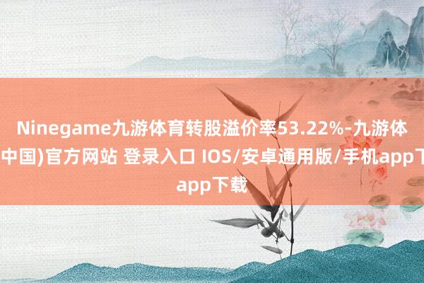 Ninegame九游体育转股溢价率53.22%-九游体育(中国)官方网站 登录入口 IOS/安卓通用版/手机app下载