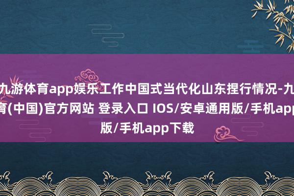 九游体育app娱乐工作中国式当代化山东捏行情况-九游体育(中国)官方网站 登录入口 IOS/安卓通用版/手机app下载