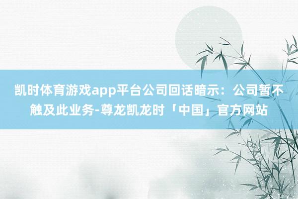 凯时体育游戏app平台　　公司回话暗示：公司暂不触及此业务-尊龙凯龙时「中国」官方网站