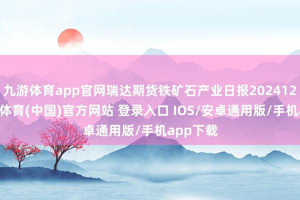九游体育app官网瑞达期货铁矿石产业日报20241225-九游体育(中国)官方网站 登录入口 IOS/安卓通用版/手机app下载