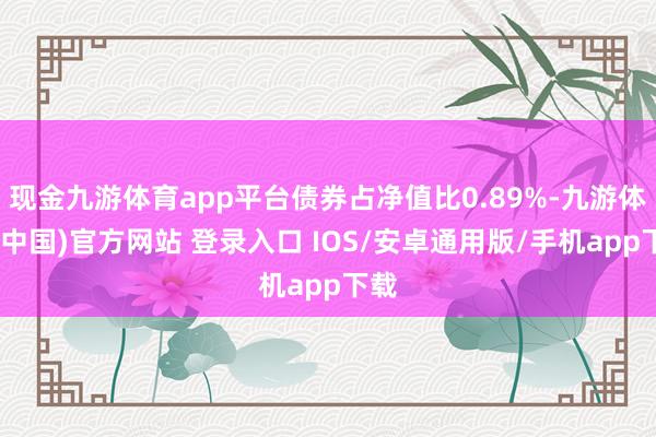 现金九游体育app平台债券占净值比0.89%-九游体育(中国)官方网站 登录入口 IOS/安卓通用版/手机app下载
