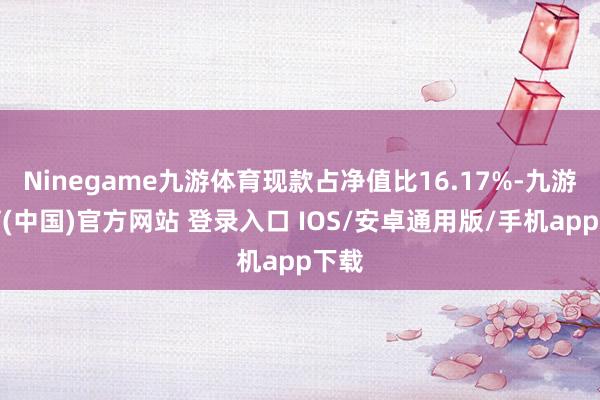 Ninegame九游体育现款占净值比16.17%-九游体育(中国)官方网站 登录入口 IOS/安卓通用版/手机app下载
